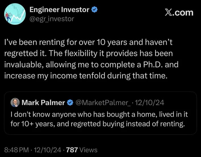 Engineer Investor post on X, December 10, 2024: I’ve been renting for over 10 years and haven’t regretted it. The flexibility it provides has been invaluable, allowing me to complete a Ph.D. and increase my income tenfold during that time. Quoting Mark Palmer: I don’t know anyone who has bought a home, lived in it for 10+ years, and regretted buying instead of renting.